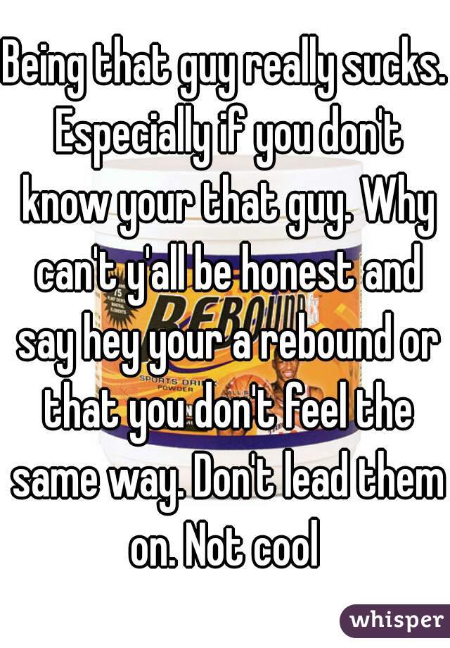 Being that guy really sucks. Especially if you don't know your that guy. Why can't y'all be honest and say hey your a rebound or that you don't feel the same way. Don't lead them on. Not cool 
