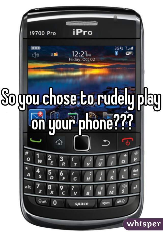 So you chose to rudely play on your phone???