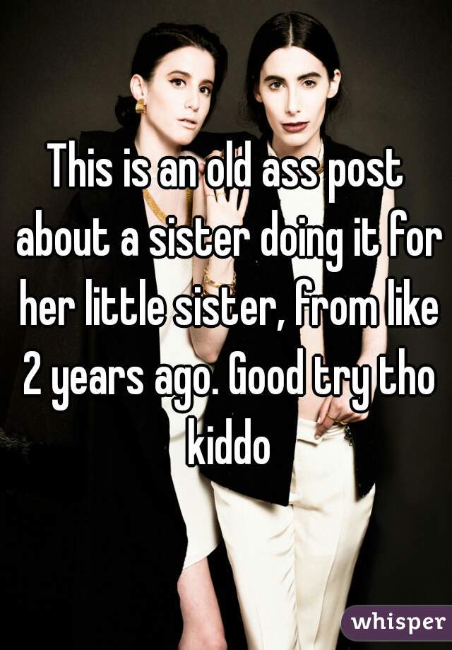 This is an old ass post about a sister doing it for her little sister, from like 2 years ago. Good try tho kiddo