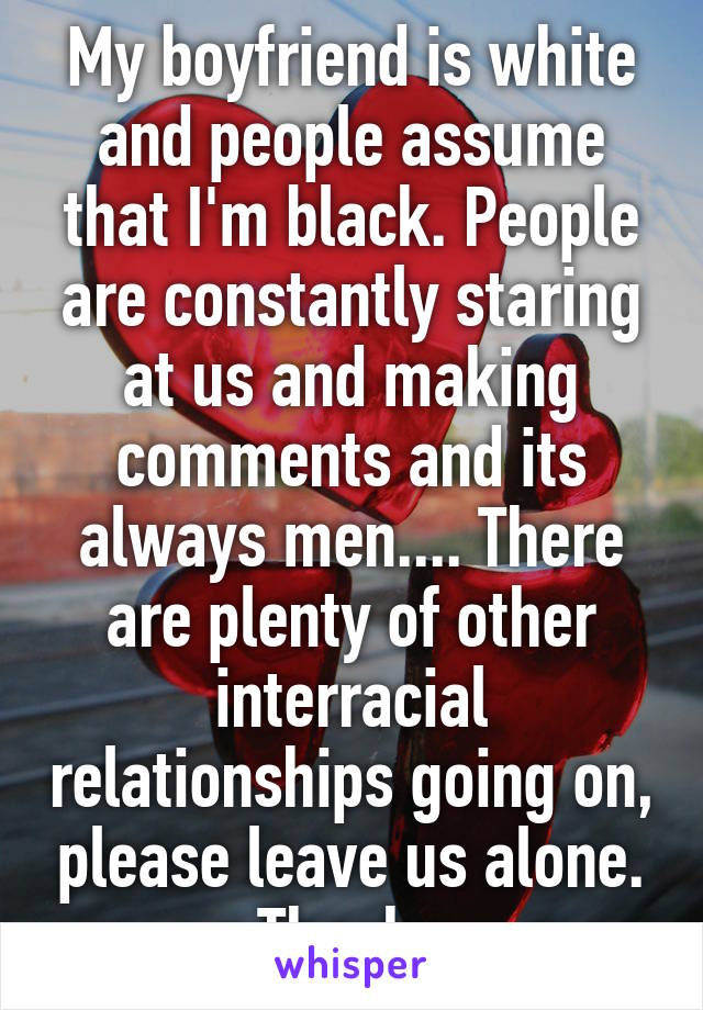 My boyfriend is white and people assume that I'm black. People are constantly staring at us and making comments and its always men.... There are plenty of other interracial relationships going on, please leave us alone. Thanks