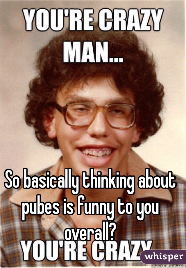 So basically thinking about pubes is funny to you overall?