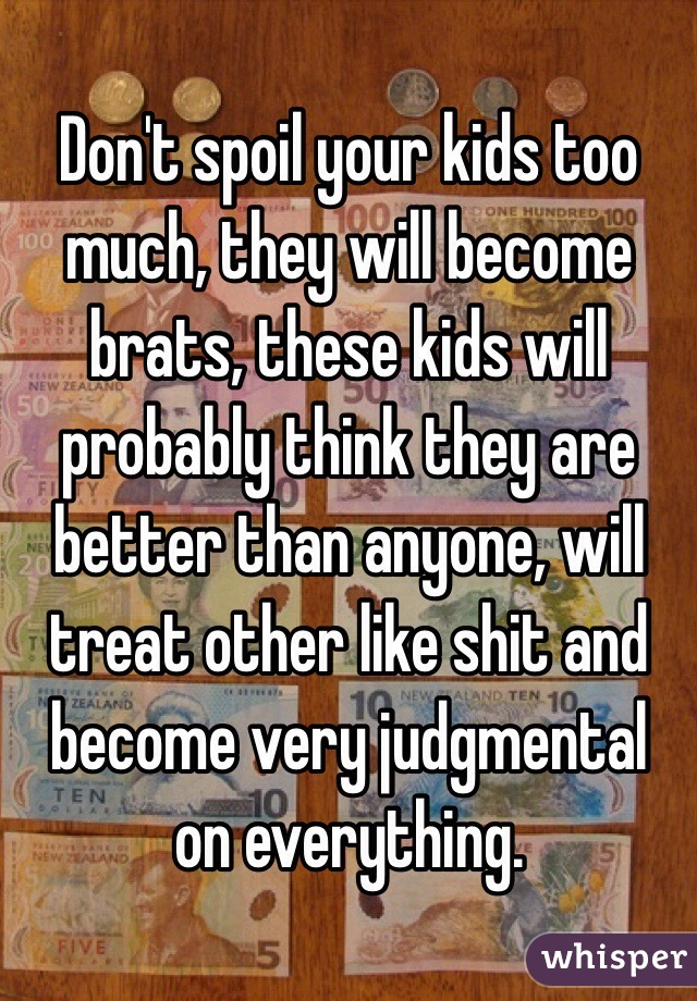 Don't spoil your kids too much, they will become brats, these kids will probably think they are better than anyone, will treat other like shit and become very judgmental on everything.