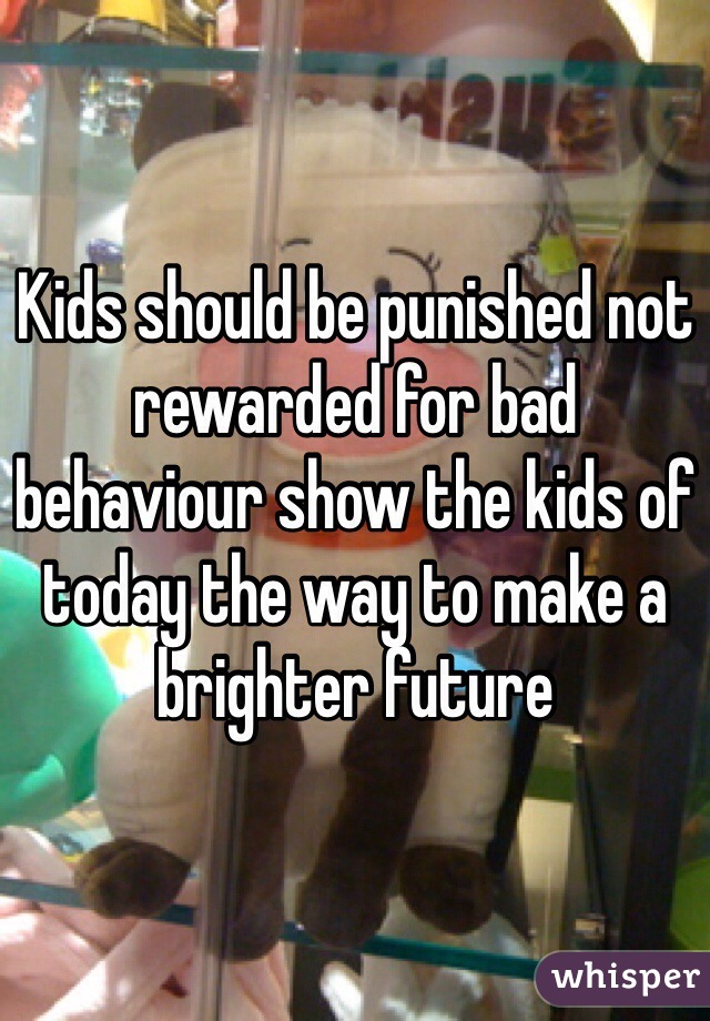 Kids should be punished not rewarded for bad behaviour show the kids of today the way to make a brighter future 