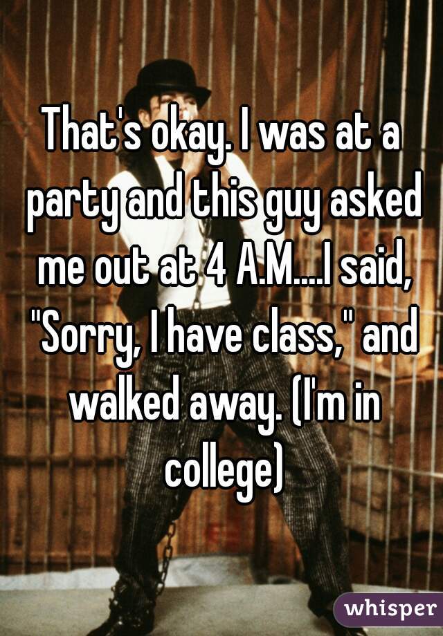 That's okay. I was at a party and this guy asked me out at 4 A.M....I said, "Sorry, I have class," and walked away. (I'm in college)