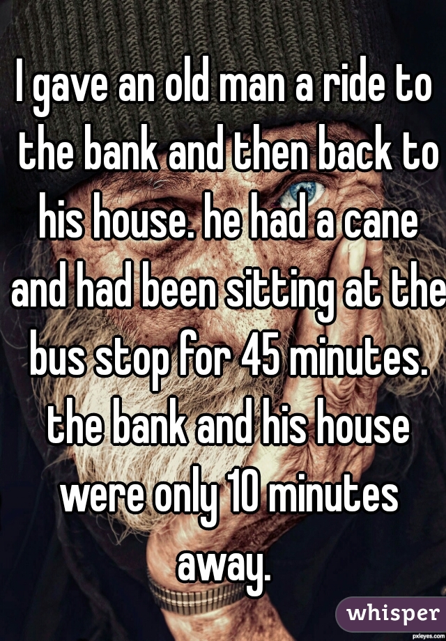 I gave an old man a ride to the bank and then back to his house. he had a cane and had been sitting at the bus stop for 45 minutes. the bank and his house were only 10 minutes away. 