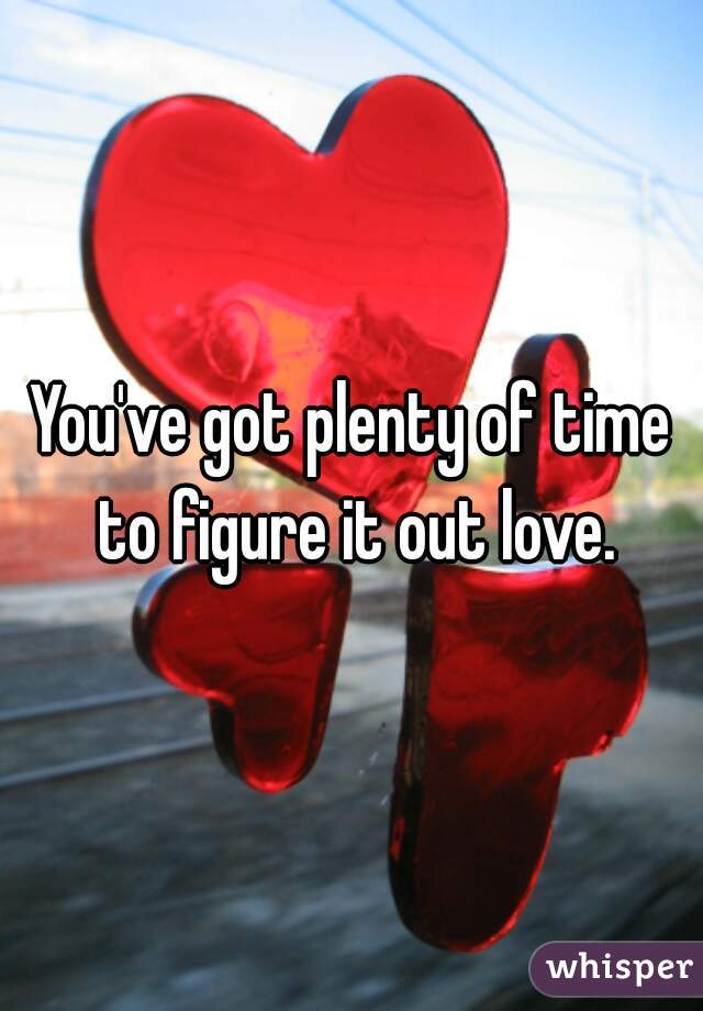 You've got plenty of time to figure it out love.