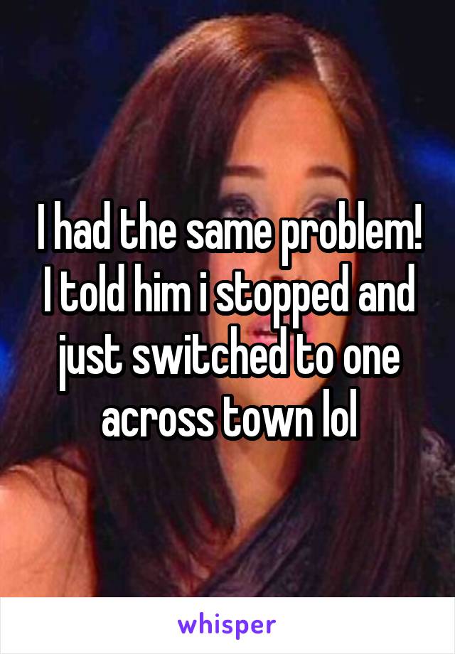 I had the same problem! I told him i stopped and just switched to one across town lol