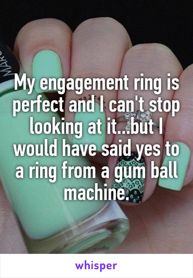 My engagement ring is perfect and I can't stop looking at it...but I would have said yes to a ring from a gum ball machine.