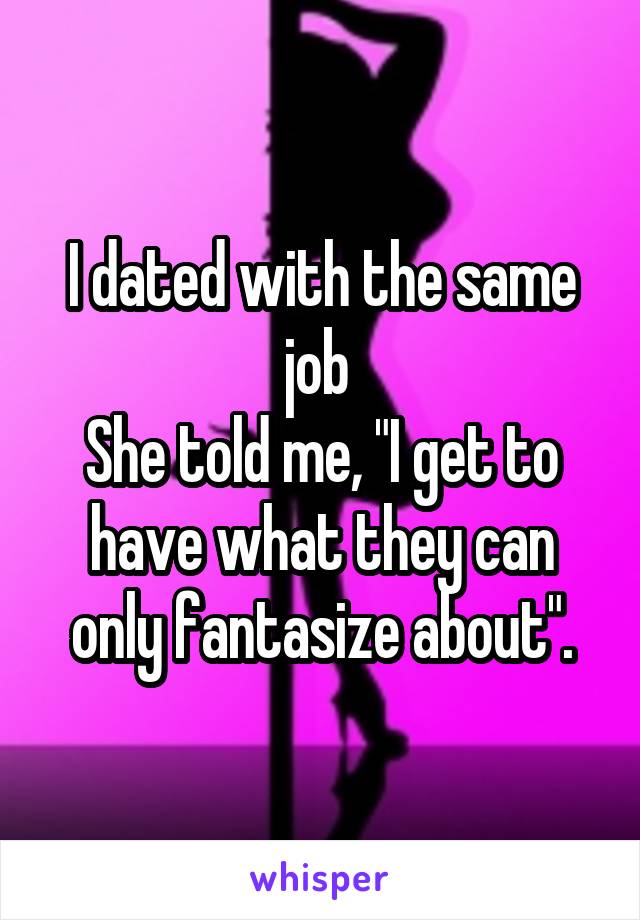 I dated with the same job 
She told me, "I get to have what they can only fantasize about".