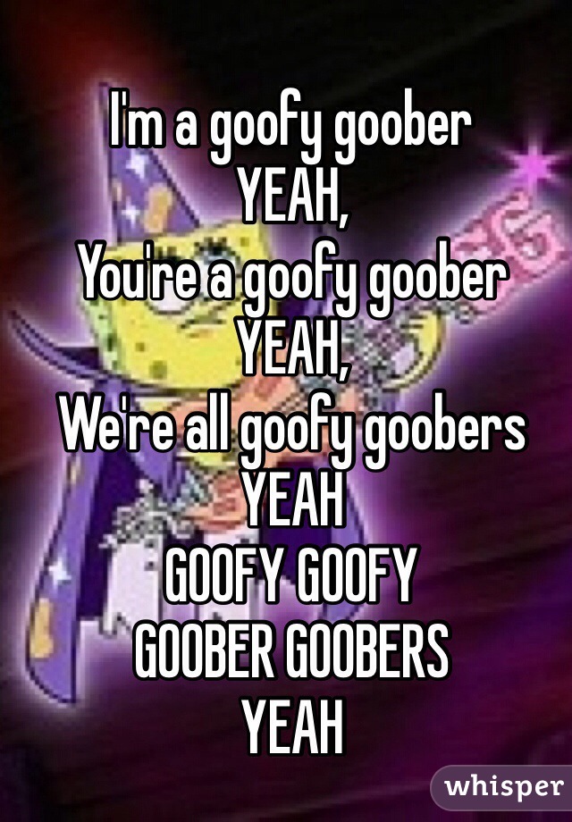 I'm a goofy goober
YEAH,
You're a goofy goober
YEAH,
We're all goofy goobers
YEAH
GOOFY GOOFY
GOOBER GOOBERS
YEAH