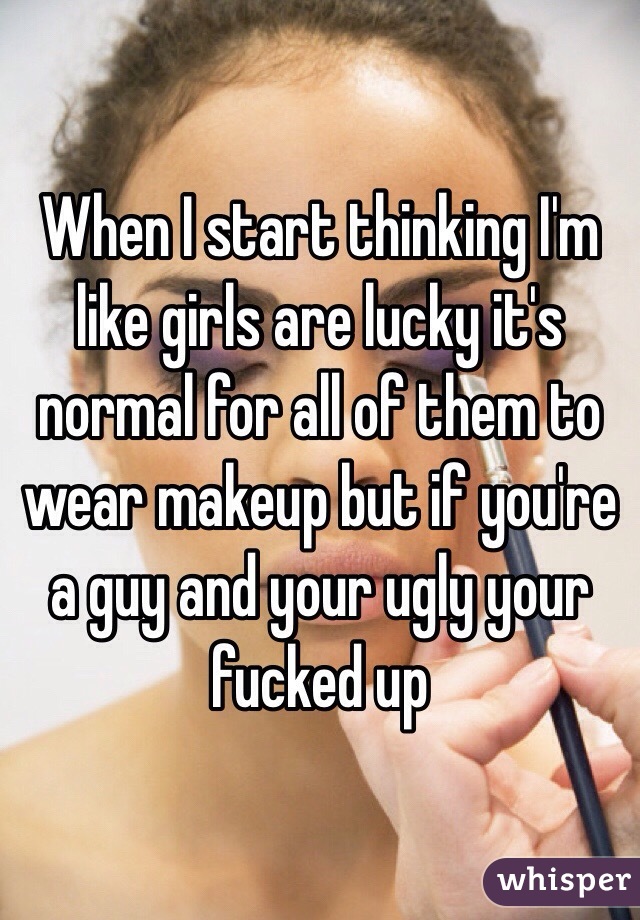 When I start thinking I'm like girls are lucky it's normal for all of them to wear makeup but if you're a guy and your ugly your fucked up