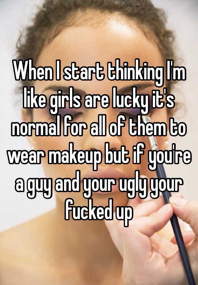 When I start thinking I'm like girls are lucky it's normal for all of them to wear makeup but if you're a guy and your ugly your fucked up