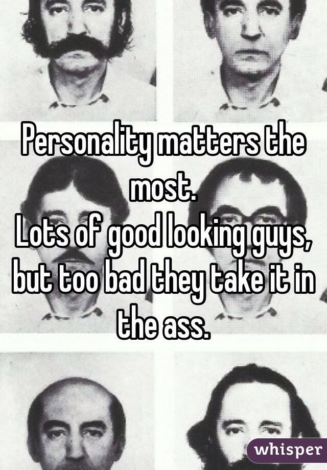 Personality matters the most.
Lots of good looking guys, but too bad they take it in the ass.
