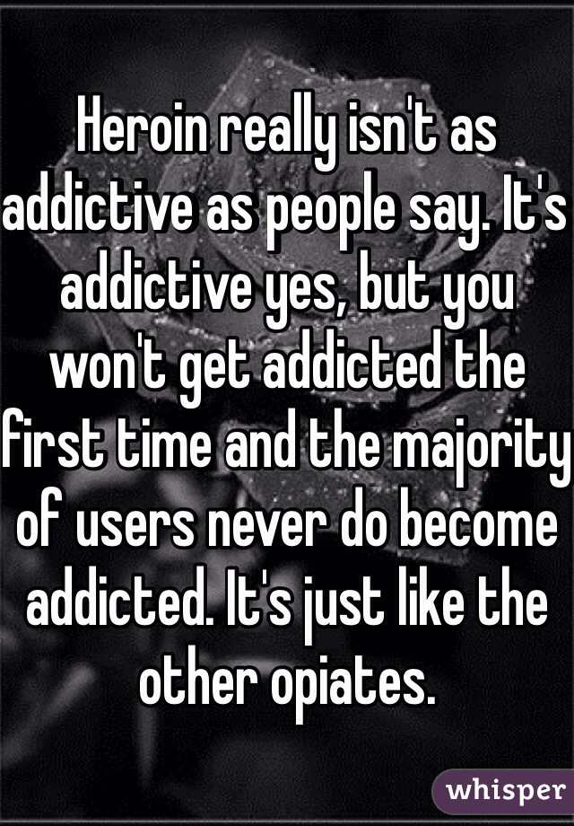 Heroin really isn't as addictive as people say. It's addictive yes, but you won't get addicted the first time and the majority of users never do become addicted. It's just like the other opiates.