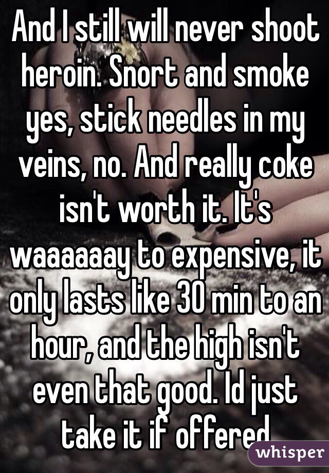 And I still will never shoot heroin. Snort and smoke yes, stick needles in my veins, no. And really coke isn't worth it. It's waaaaaay to expensive, it only lasts like 30 min to an hour, and the high isn't even that good. Id just take it if offered 