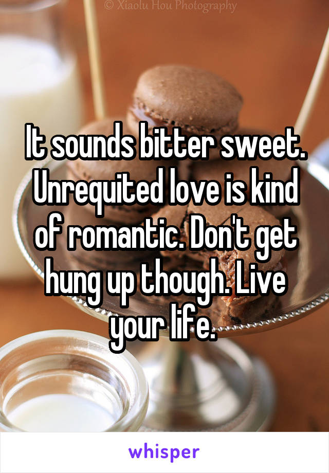 It sounds bitter sweet. Unrequited love is kind of romantic. Don't get hung up though. Live your life. 