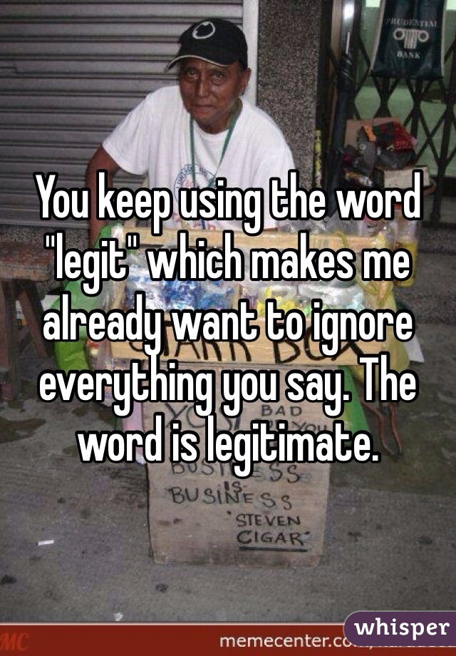 You keep using the word "legit" which makes me already want to ignore everything you say. The word is legitimate. 