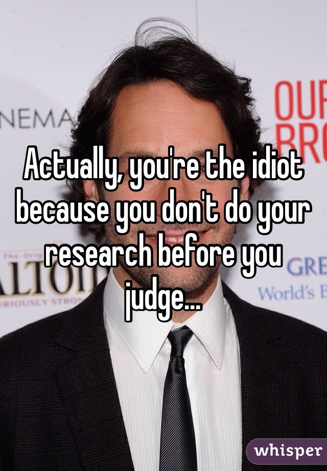 Actually, you're the idiot because you don't do your research before you judge...