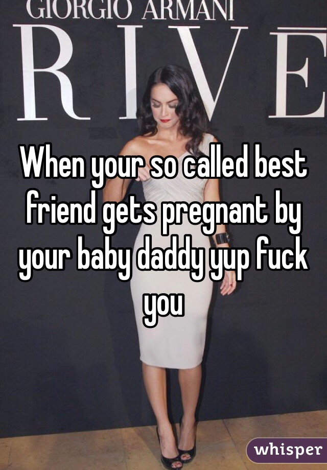 When your so called best friend gets pregnant by  your baby daddy yup fuck you 