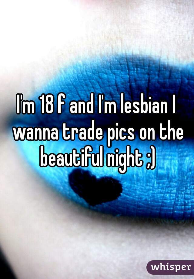 I'm 18 f and I'm lesbian I wanna trade pics on the beautiful night ;)