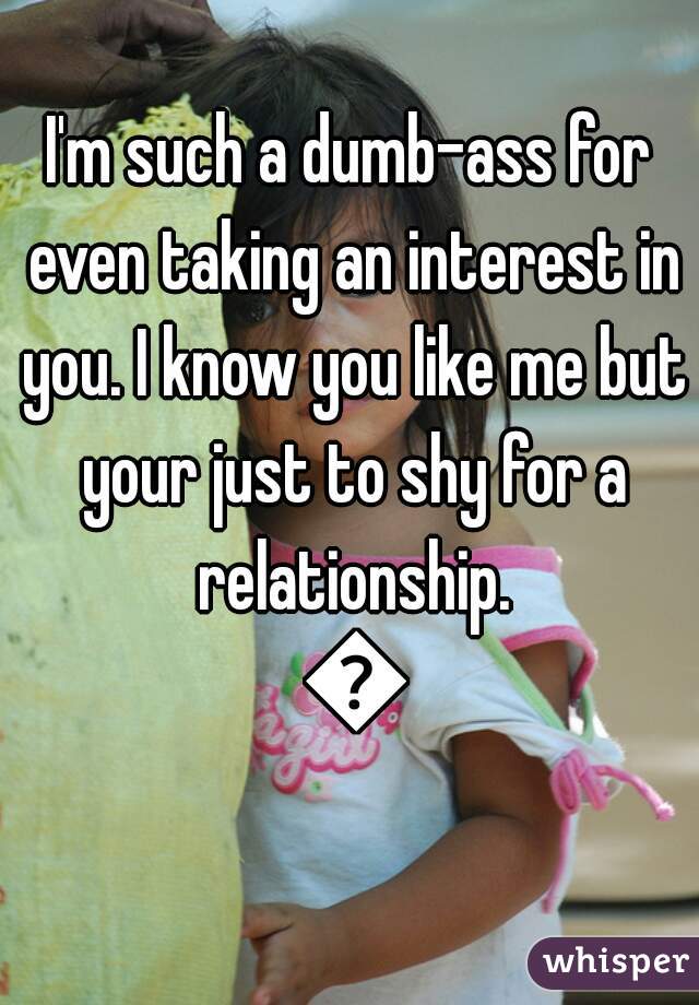 I'm such a dumb-ass for even taking an interest in you. I know you like me but your just to shy for a relationship. 😔