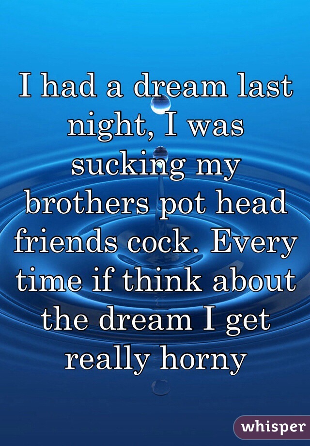 I had a dream last night, I was sucking my brothers pot head friends cock. Every time if think about the dream I get really horny 