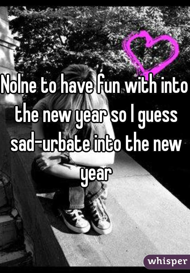 Nolne to have fun with into the new year so I guess sad-urbate into the new year