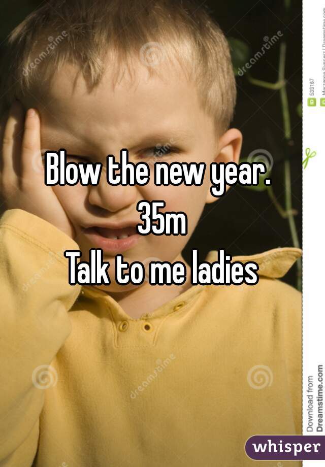 Blow the new year. 
35m
Talk to me ladies