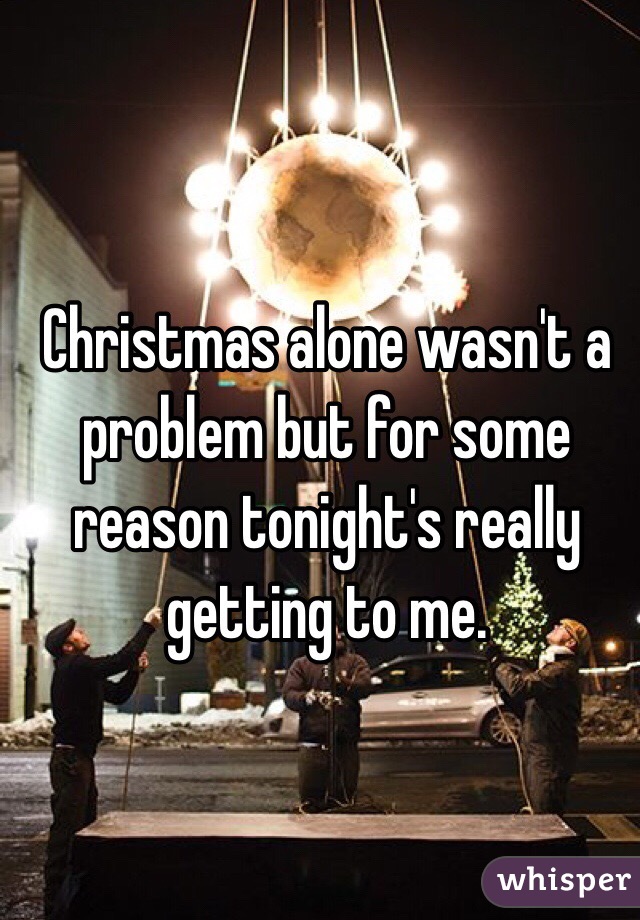 Christmas alone wasn't a problem but for some reason tonight's really getting to me. 