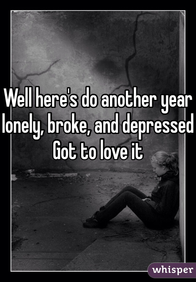 Well here's do another year lonely, broke, and depressed
Got to love it