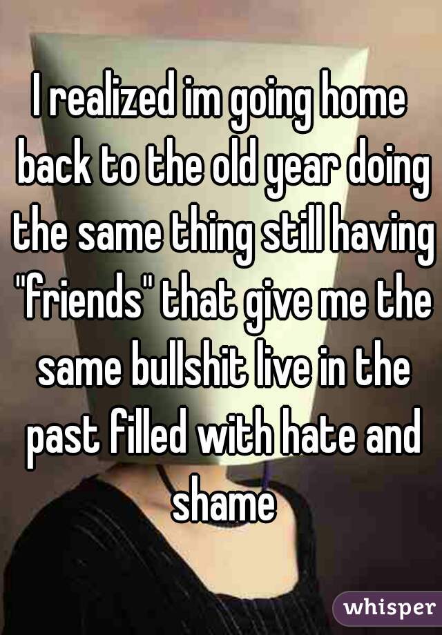 I realized im going home back to the old year doing the same thing still having "friends" that give me the same bullshit live in the past filled with hate and shame