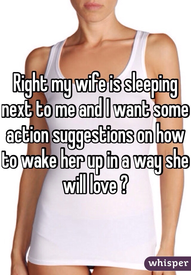 Right my wife is sleeping next to me and I want some action suggestions on how to wake her up in a way she will love ? 