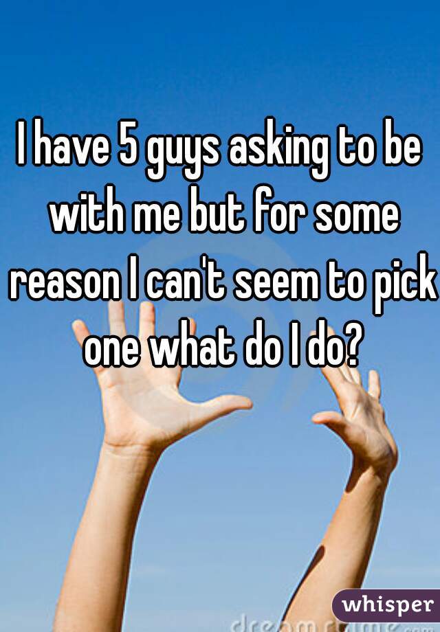 I have 5 guys asking to be with me but for some reason I can't seem to pick one what do I do?