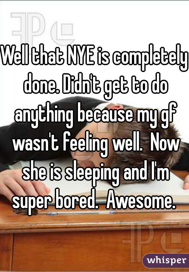 Well that NYE is completely done. Didn't get to do anything because my gf wasn't feeling well.  Now she is sleeping and I'm super bored.  Awesome. 