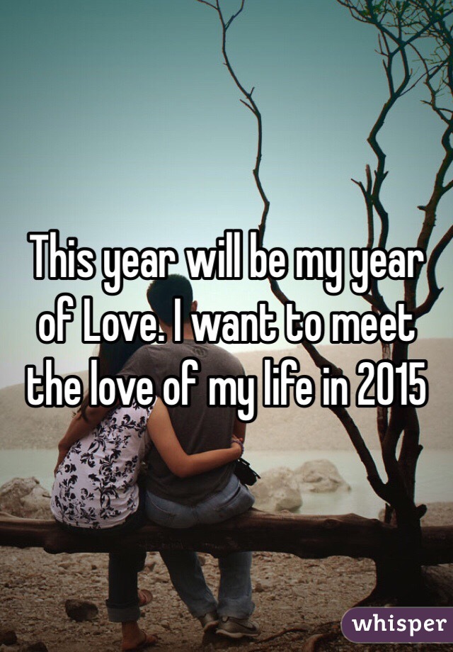 This year will be my year of Love. I want to meet the love of my life in 2015