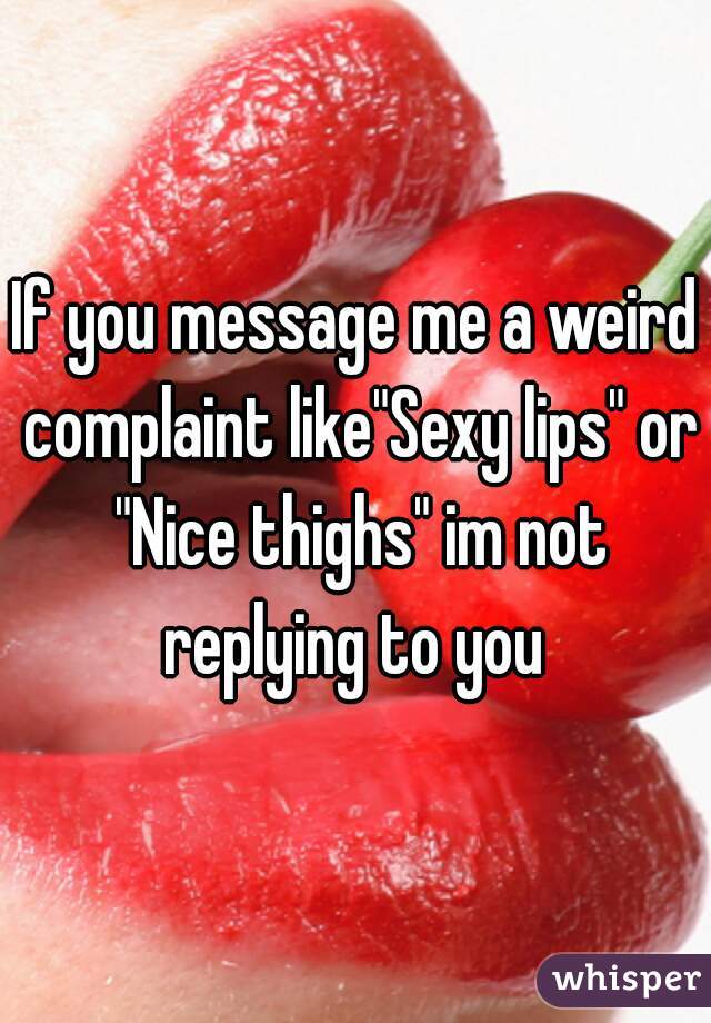 If you message me a weird complaint like"Sexy lips" or "Nice thighs" im not replying to you 