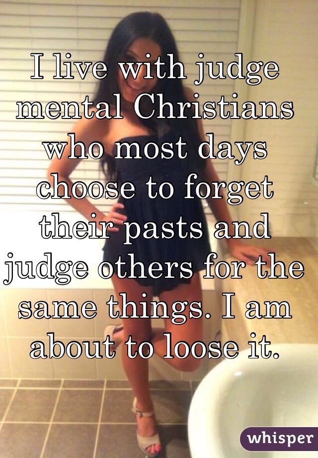 I live with judge mental Christians who most days choose to forget their pasts and judge others for the same things. I am about to loose it. 