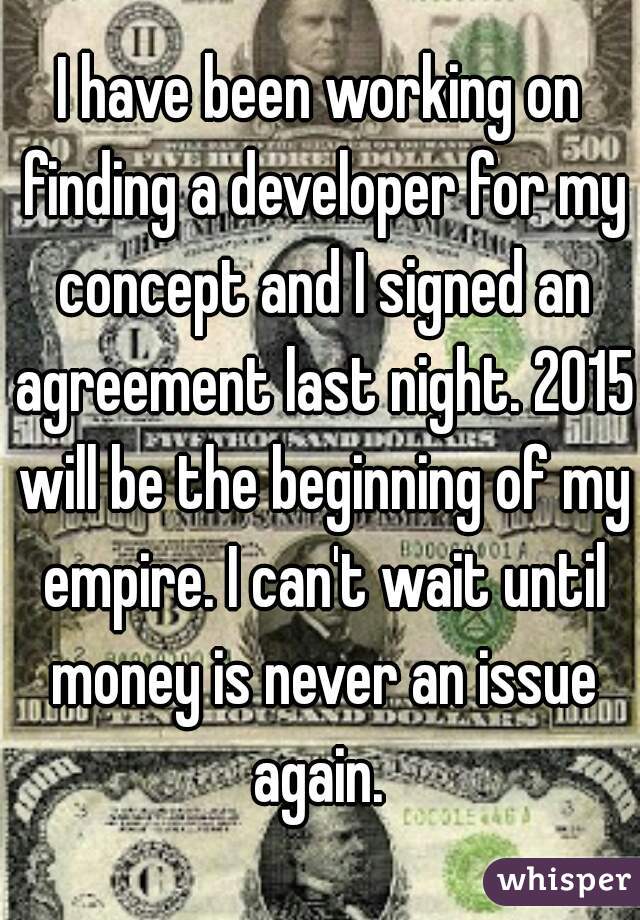 I have been working on finding a developer for my concept and I signed an agreement last night. 2015 will be the beginning of my empire. I can't wait until money is never an issue again. 