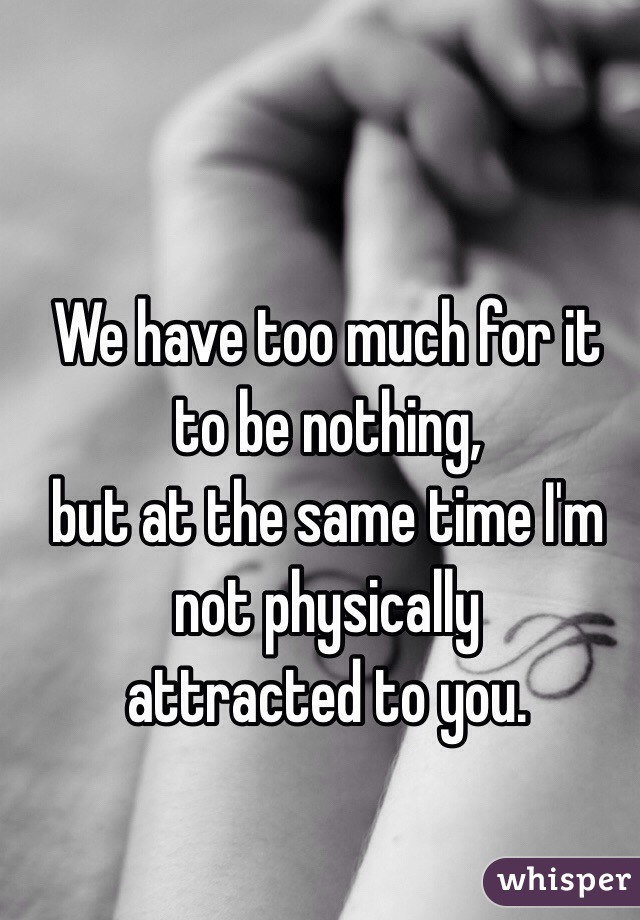 We have too much for it to be nothing, 
but at the same time I'm not physically 
attracted to you. 