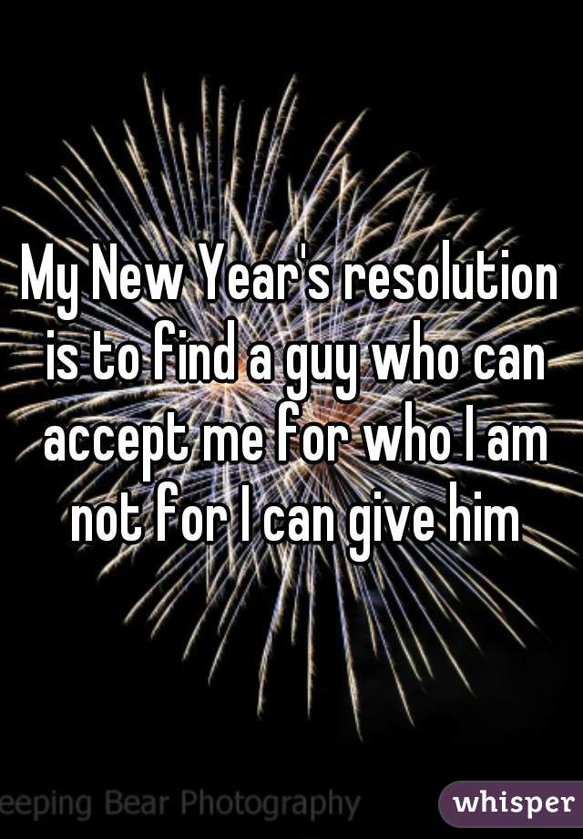My New Year's resolution is to find a guy who can accept me for who I am not for I can give him