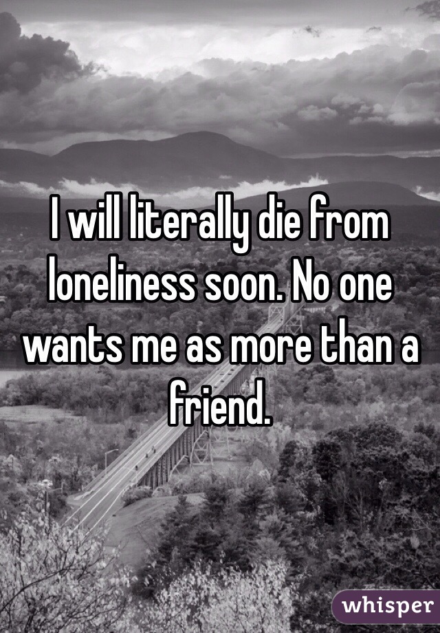 I will literally die from loneliness soon. No one wants me as more than a friend. 