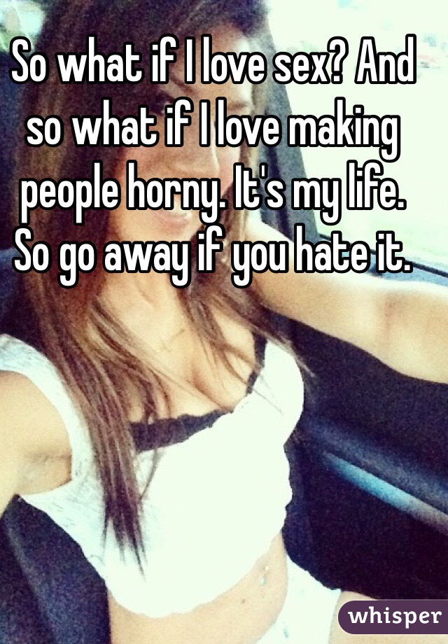 So what if I love sex? And so what if I love making people horny. It's my life. So go away if you hate it. 