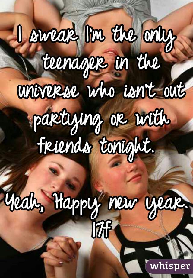 I swear I'm the only teenager in the universe who isn't out partying or with friends tonight. 

Yeah, Happy new year. 17f