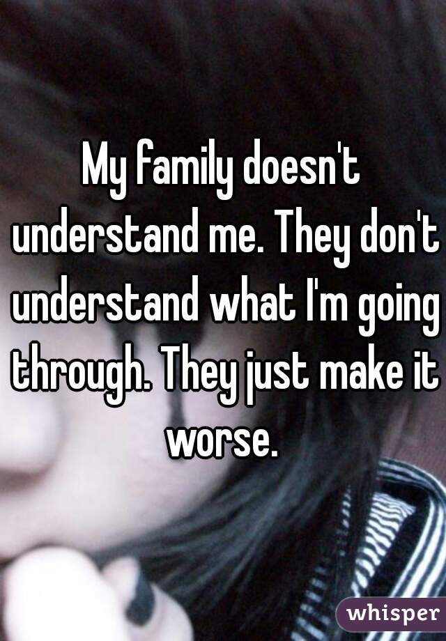 My family doesn't understand me. They don't understand what I'm going through. They just make it worse. 