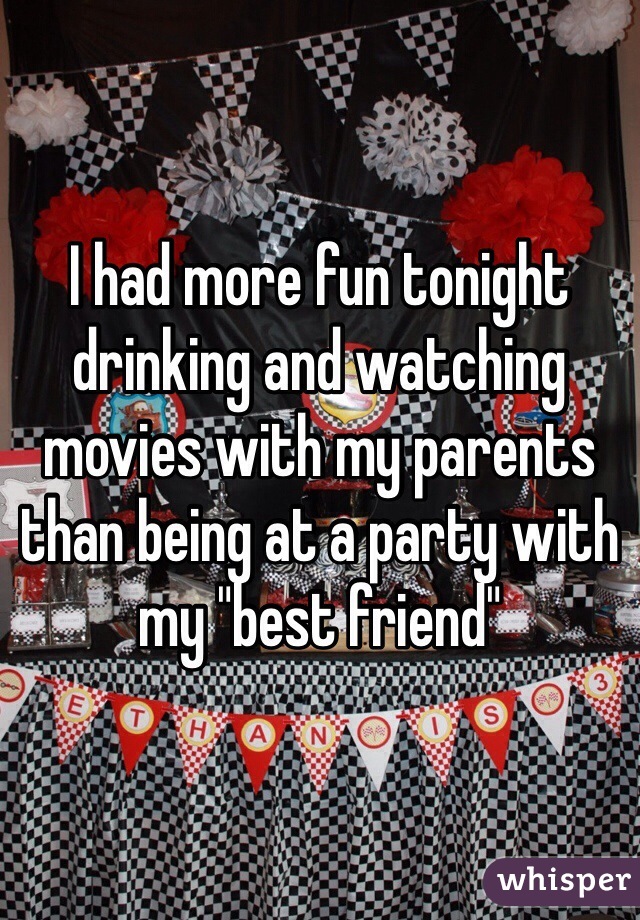 I had more fun tonight drinking and watching movies with my parents than being at a party with my "best friend" 