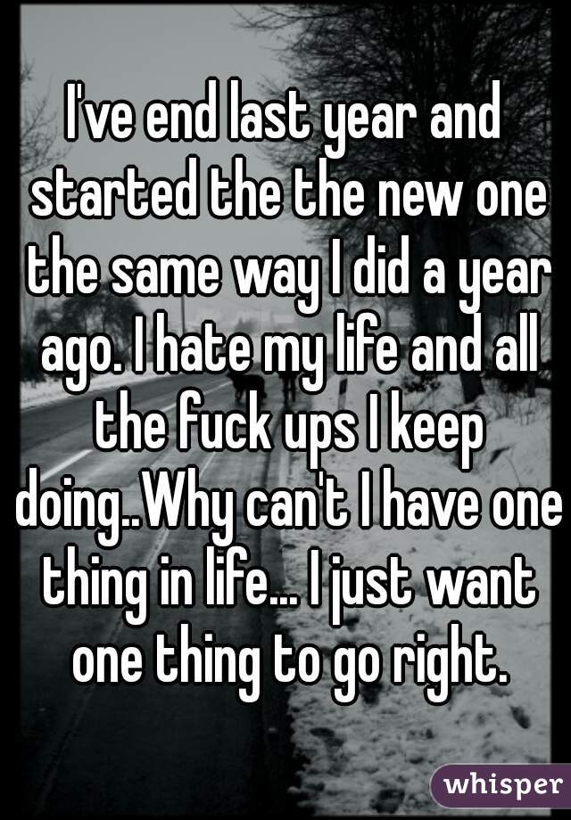 I've end last year and started the the new one the same way I did a year ago. I hate my life and all the fuck ups I keep doing..Why can't I have one thing in life... I just want one thing to go right.