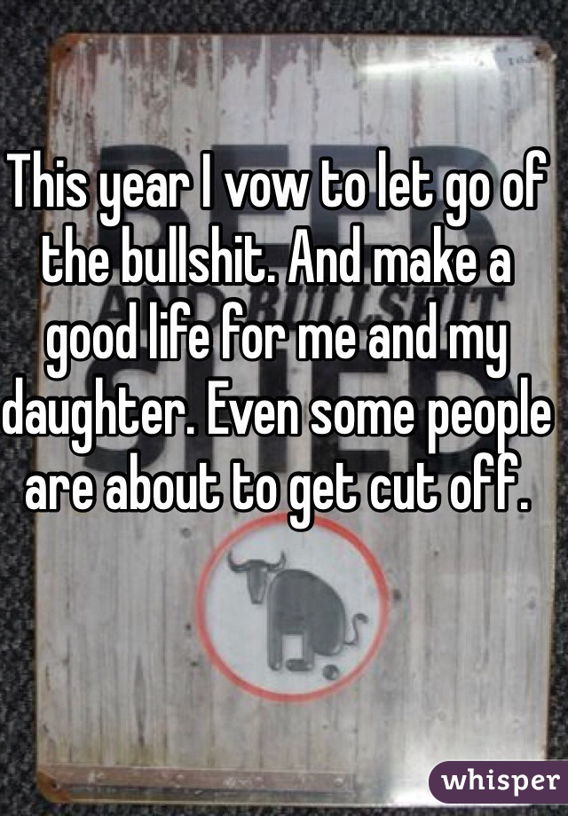 This year I vow to let go of the bullshit. And make a good life for me and my daughter. Even some people are about to get cut off.