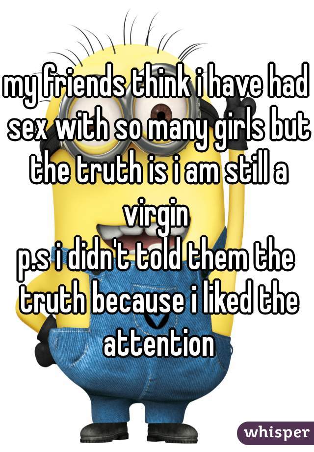 my friends think i have had sex with so many girls but the truth is i am still a virgin 
p.s i didn't told them the truth because i liked the attention