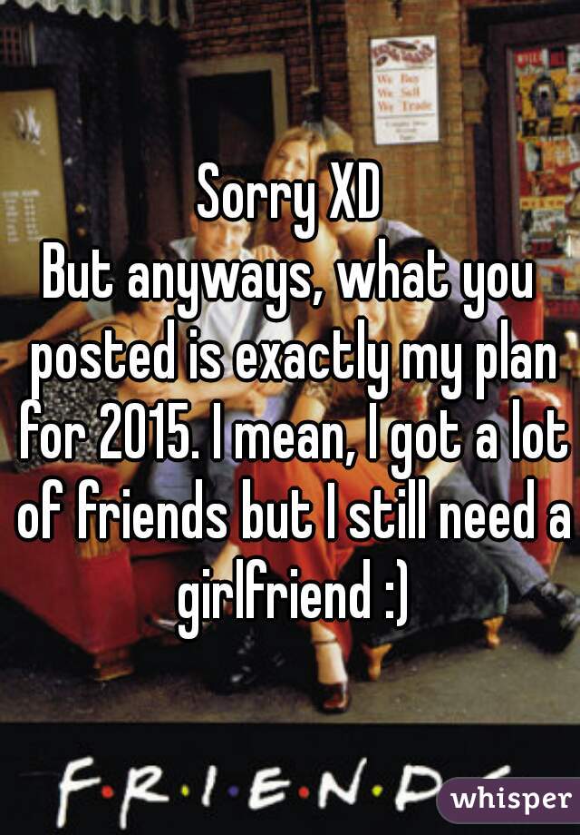 Sorry XD
But anyways, what you posted is exactly my plan for 2015. I mean, I got a lot of friends but I still need a girlfriend :)