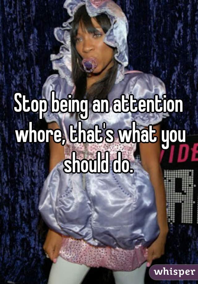 Stop being an attention whore, that's what you should do. 